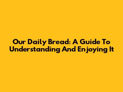 Our Daily Bread: A Guide To Understanding And Enjoying It