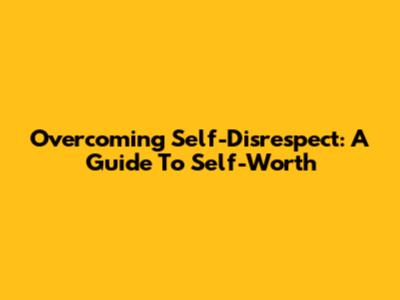 Overcoming Self-Disrespect: A Guide To Self-Worth