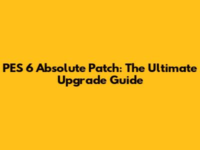 PES 6 Absolute Patch: The Ultimate Upgrade Guide