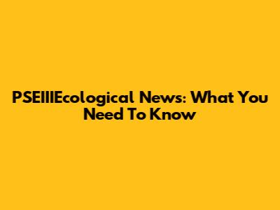 PSEIIIEcological News: What You Need To Know