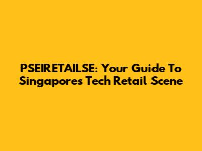 PSEIRETAILSE: Your Guide To Singapore's Tech Retail Scene