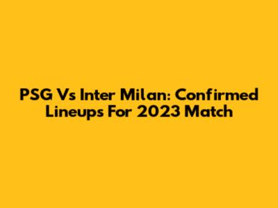 PSG Vs Inter Milan: Confirmed Lineups For 2023 Match