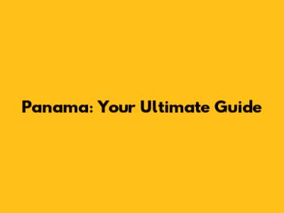 Panama: Your Ultimate Guide
