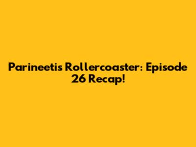 Parineeti's Rollercoaster: Episode 26 Recap!