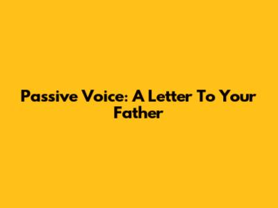 Passive Voice: A Letter To Your Father