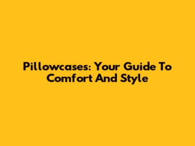 Pillowcases: Your Guide To Comfort And Style