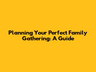 Planning Your Perfect Family Gathering: A Guide