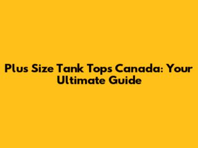 Plus Size Tank Tops Canada: Your Ultimate Guide