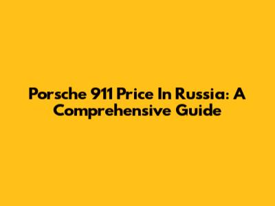 Porsche 911 Price In Russia: A Comprehensive Guide