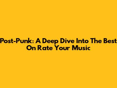 Post-Punk: A Deep Dive Into The Best On Rate Your Music