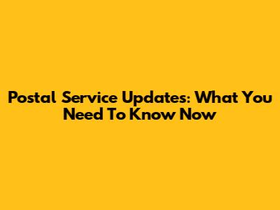 Postal Service Updates: What You Need To Know Now