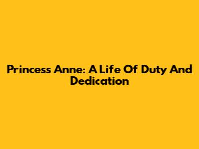 Princess Anne: A Life Of Duty And Dedication