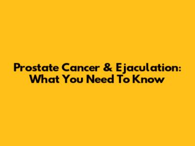 Prostate Cancer & Ejaculation: What You Need To Know