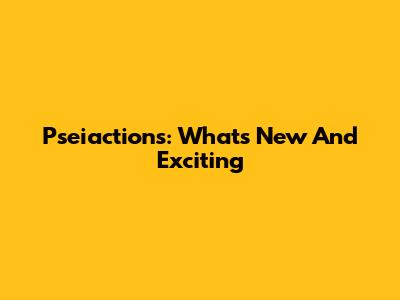 Pseiactions: What's New And Exciting