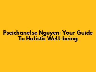 Pseichanelse Nguyen: Your Guide To Holistic Well-being