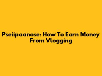 Pseiipaanose: How To Earn Money From Vlogging