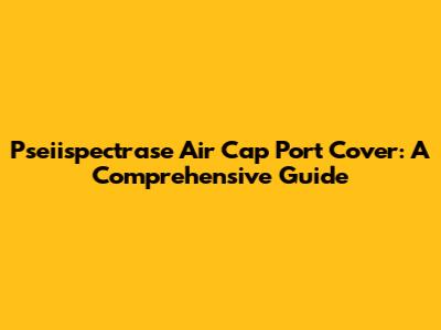 Pseiispectrase Air Cap Port Cover: A Comprehensive Guide