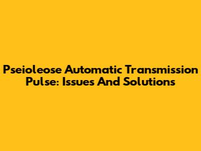 Pseioleose Automatic Transmission Pulse: Issues And Solutions