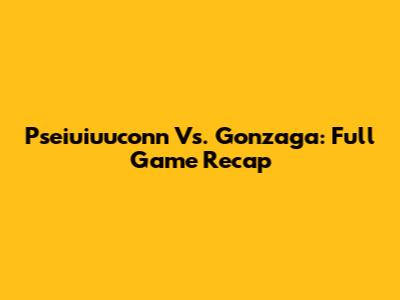Pseiuiuuconn Vs. Gonzaga: Full Game Recap