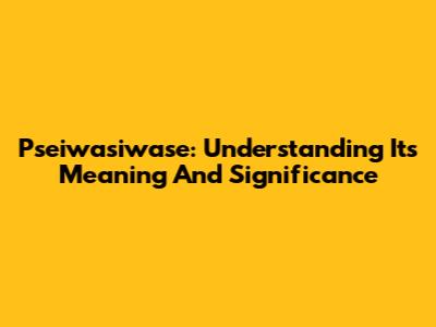 Pseiwasiwase: Understanding Its Meaning And Significance