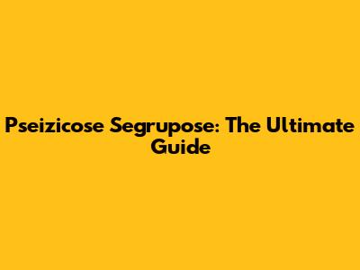 Pseizicose Segrupose: The Ultimate Guide