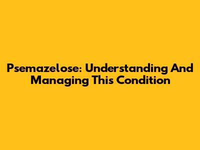 Psemazelose: Understanding And Managing This Condition