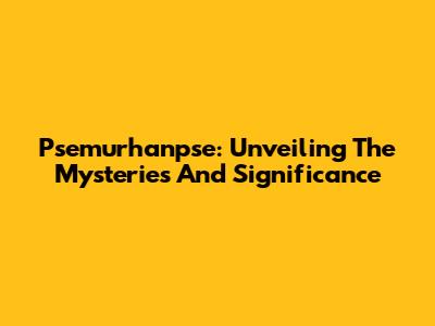 Psemurhanpse: Unveiling The Mysteries And Significance