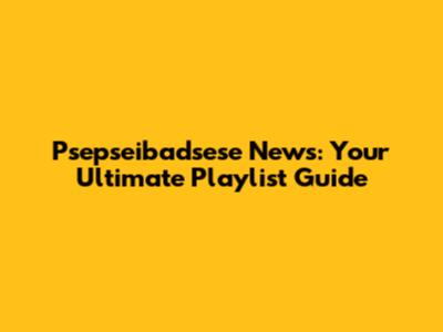 Psepseibadsese News: Your Ultimate Playlist Guide