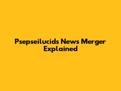 Psepseilucids News Merger Explained