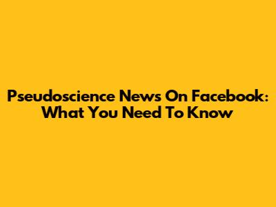 Pseudoscience News On Facebook: What You Need To Know
