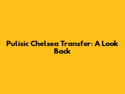Pulisic Chelsea Transfer: A Look Back