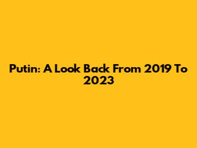 Putin: A Look Back From 2019 To 2023