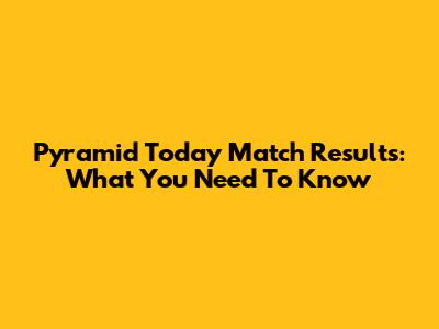 Pyramid Today Match Results: What You Need To Know