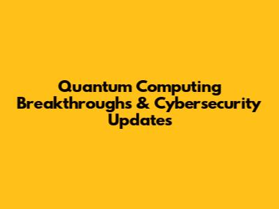 Quantum Computing Breakthroughs & Cybersecurity Updates