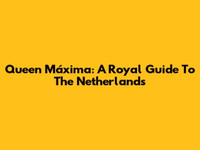 Queen Máxima: A Royal Guide To The Netherlands