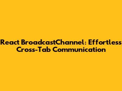 React BroadcastChannel: Effortless Cross-Tab Communication