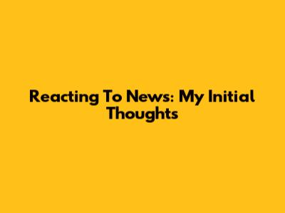 Reacting To News: My Initial Thoughts
