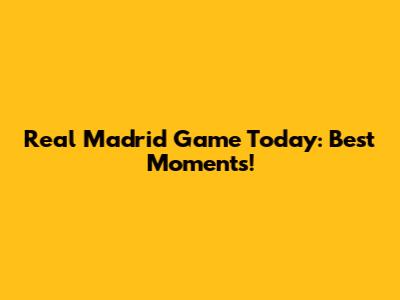 Real Madrid Game Today: Best Moments!