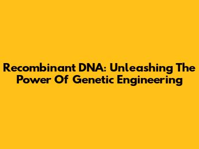 Recombinant DNA: Unleashing The Power Of Genetic Engineering