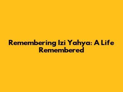 Remembering Izi Yahya: A Life Remembered