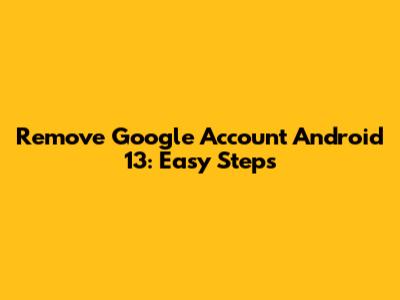 Remove Google Account Android 13: Easy Steps