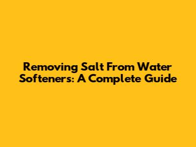 Removing Salt From Water Softeners: A Complete Guide