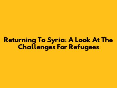 Returning To Syria: A Look At The Challenges For Refugees
