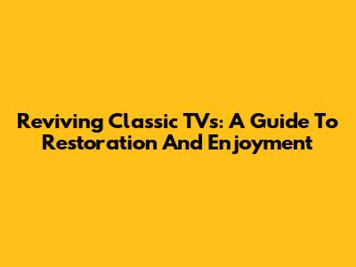 Reviving Classic TVs: A Guide To Restoration And Enjoyment