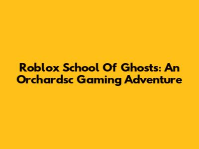 Roblox School Of Ghosts: An Orchardsc Gaming Adventure