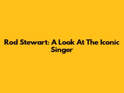 Rod Stewart: A Look At The Iconic Singer
