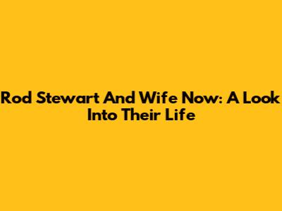 Rod Stewart And Wife Now: A Look Into Their Life