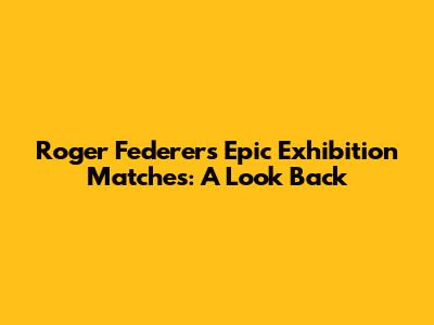 Roger Federer's Epic Exhibition Matches: A Look Back
