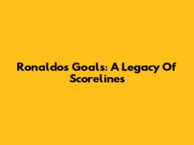 Ronaldo's Goals: A Legacy Of Scorelines