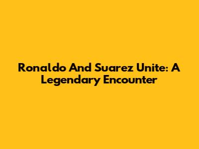 Ronaldo And Suarez Unite: A Legendary Encounter